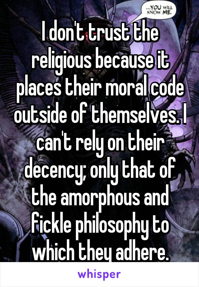 I don't trust the religious because it places their moral code outside of themselves. I can't rely on their decency; only that of the amorphous and fickle philosophy to which they adhere.