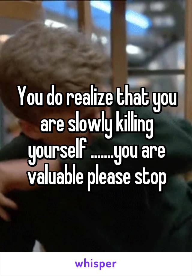 You do realize that you are slowly killing yourself .......you are valuable please stop