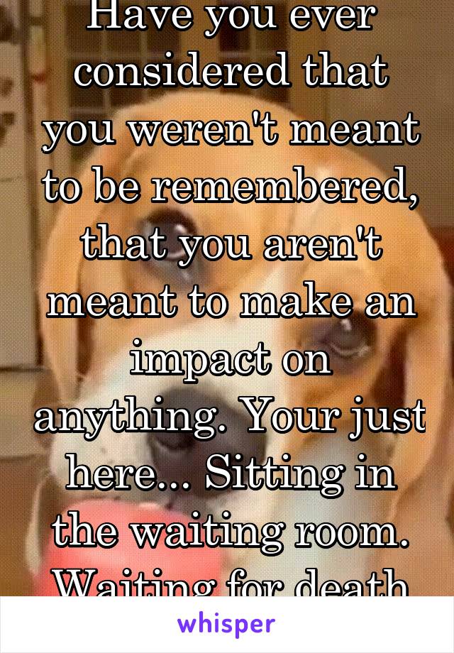 Have you ever considered that you weren't meant to be remembered, that you aren't meant to make an impact on anything. Your just here... Sitting in the waiting room. Waiting for death to call your # 