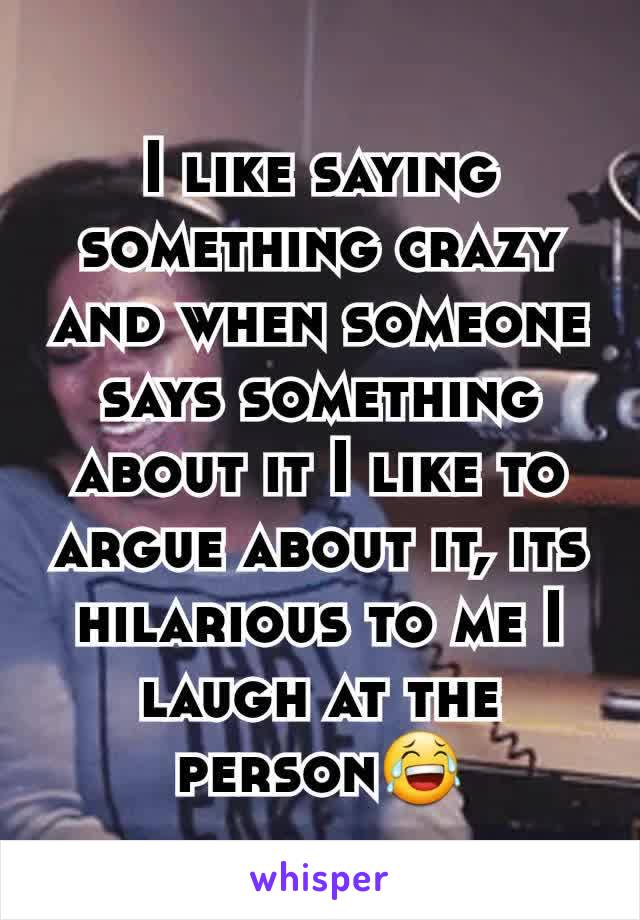 I like saying something crazy and when someone says something about it I like to argue about it, its hilarious to me I laugh at the  person😂
