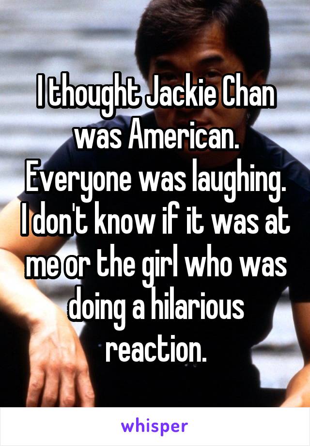 I thought Jackie Chan was American. Everyone was laughing. I don't know if it was at me or the girl who was doing a hilarious reaction.
