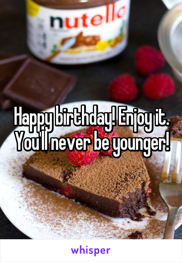 Happy birthday! Enjoy it. You'll never be younger!