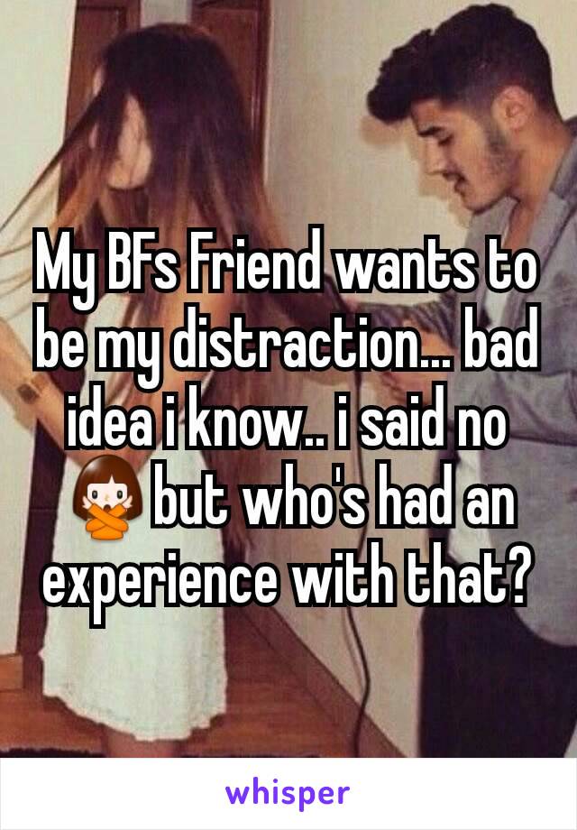 My BFs Friend wants to be my distraction... bad idea i know.. i said no 🙅but who's had an experience with that?