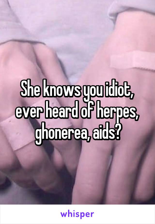 She knows you idiot,  ever heard of herpes,  ghonerea, aids?