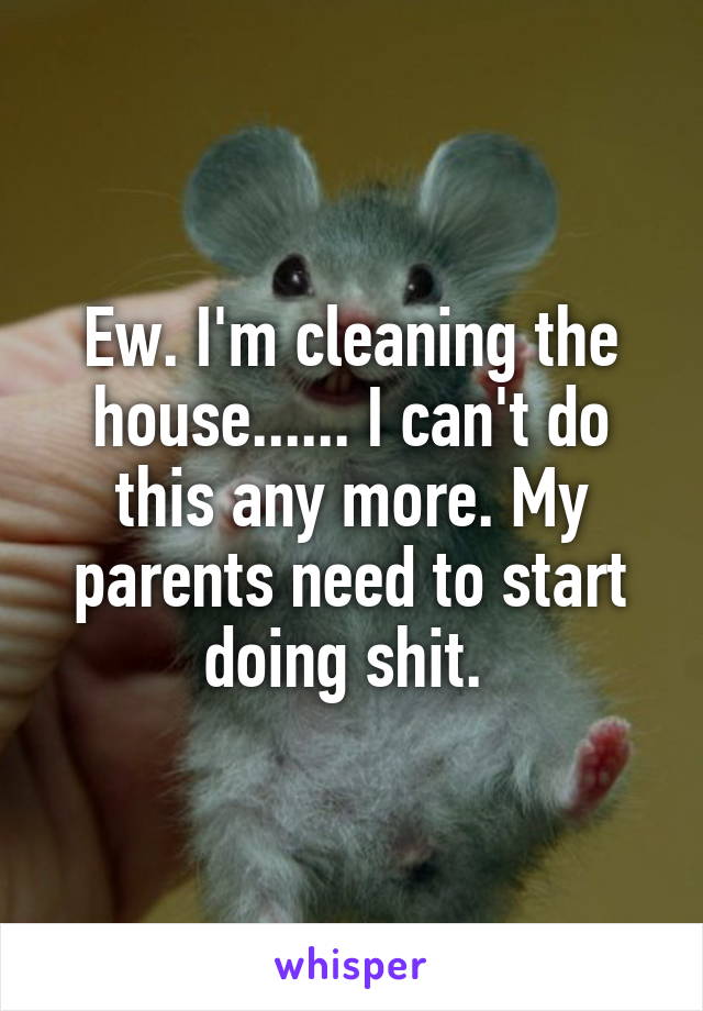 Ew. I'm cleaning the house...... I can't do this any more. My parents need to start doing shit. 