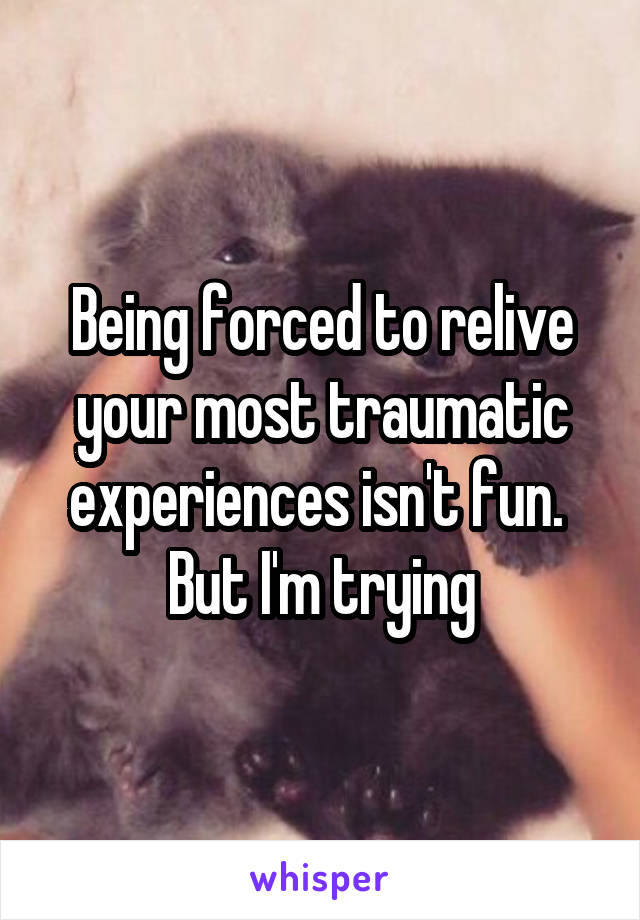 Being forced to relive your most traumatic experiences isn't fun.  But I'm trying