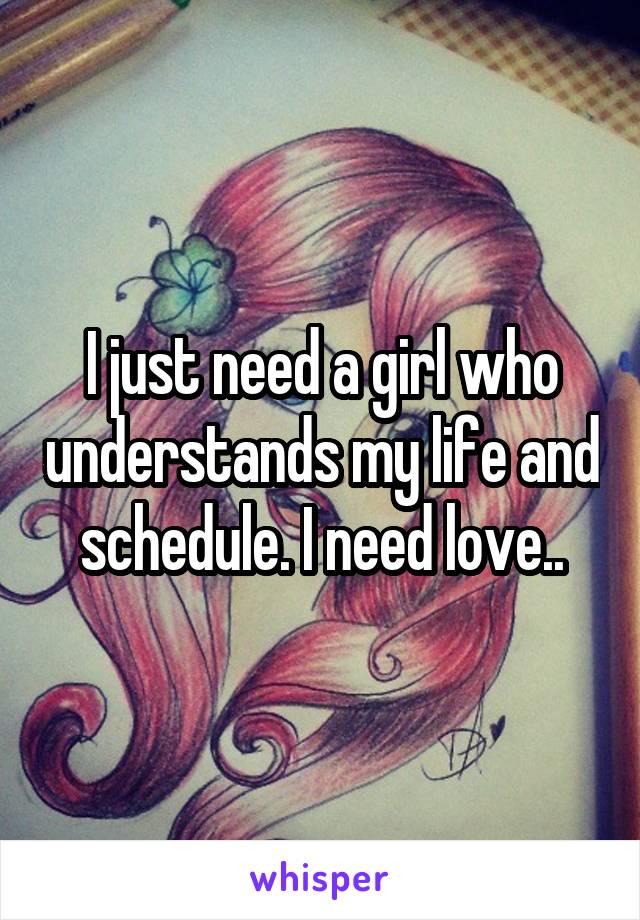 I just need a girl who understands my life and schedule. I need love..