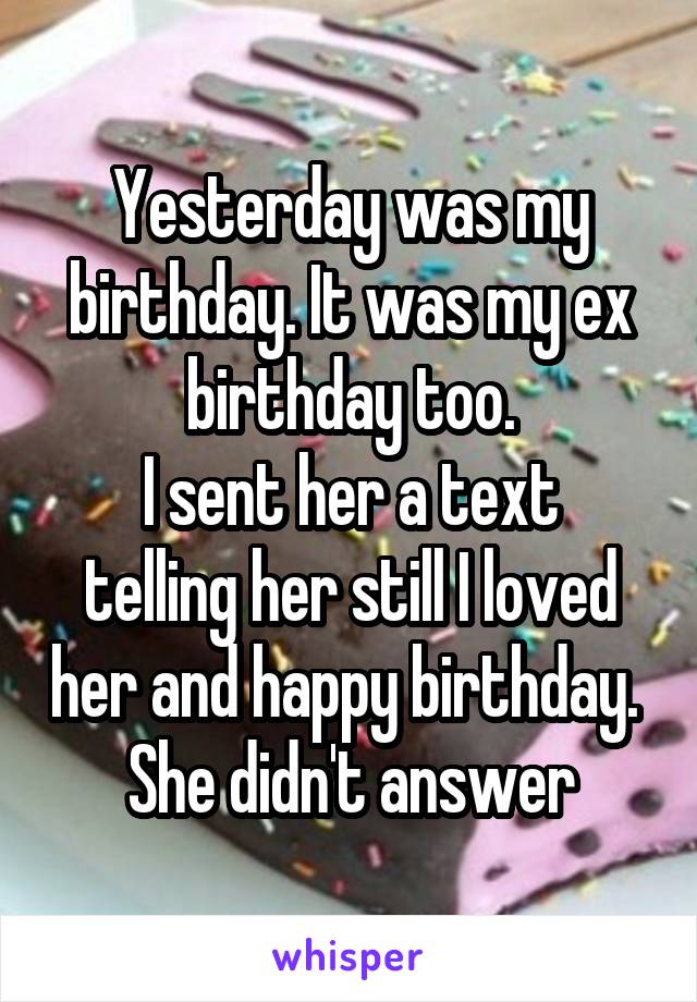 Yesterday was my birthday. It was my ex birthday too.
I sent her a text telling her still I loved her and happy birthday. 
She didn't answer
