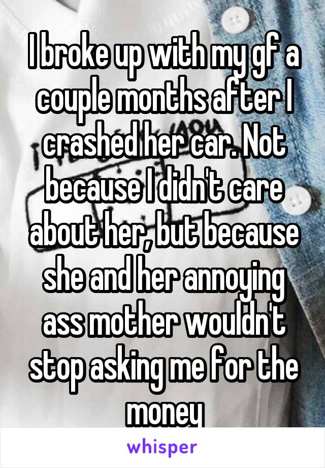 I broke up with my gf a couple months after I crashed her car. Not because I didn't care about her, but because she and her annoying ass mother wouldn't stop asking me for the money