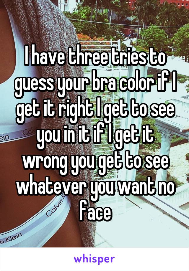 I have three tries to guess your bra color if I get it right I get to see you in it if I get it wrong you get to see whatever you want no face
