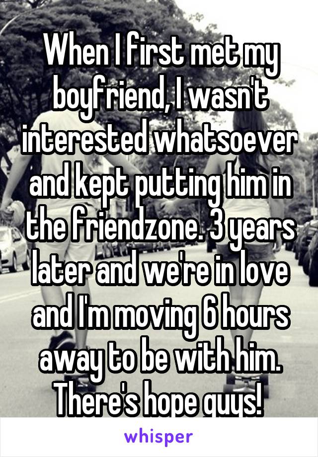 When I first met my boyfriend, I wasn't interested whatsoever and kept putting him in the friendzone. 3 years later and we're in love and I'm moving 6 hours away to be with him. There's hope guys! 