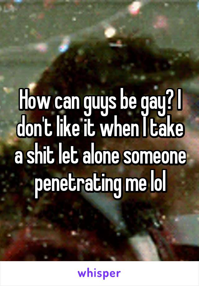 How can guys be gay? I don't like it when I take a shit let alone someone penetrating me lol
