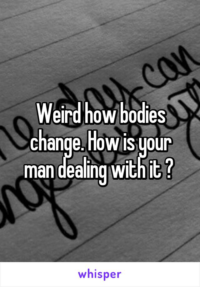 Weird how bodies change. How is your man dealing with it ? 