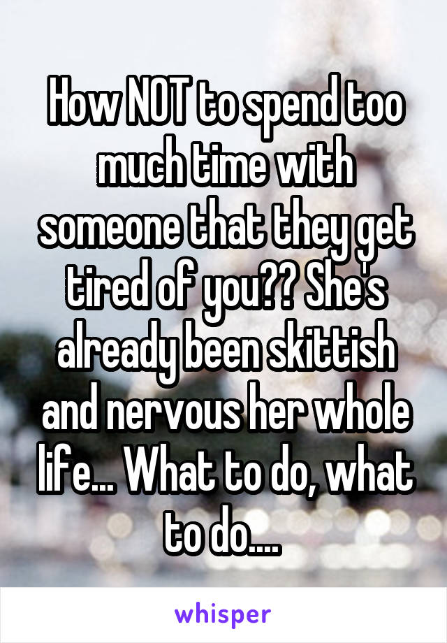 How NOT to spend too much time with someone that they get tired of you?? She's already been skittish and nervous her whole life... What to do, what to do.... 