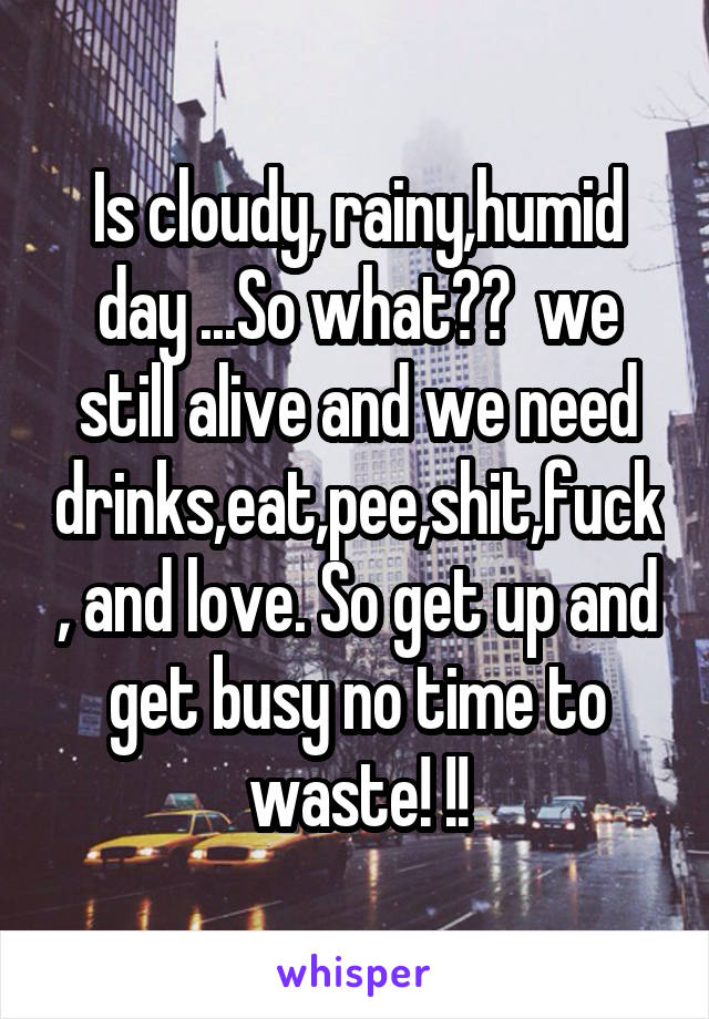 Is cloudy, rainy,humid day ...So what??  we still alive and we need drinks,eat,pee,shit,fuck, and love. So get up and get busy no time to waste! !!
