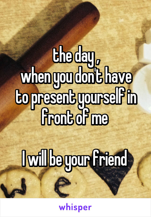the day ,
when you don't have to present yourself in front of me 

I will be your friend 