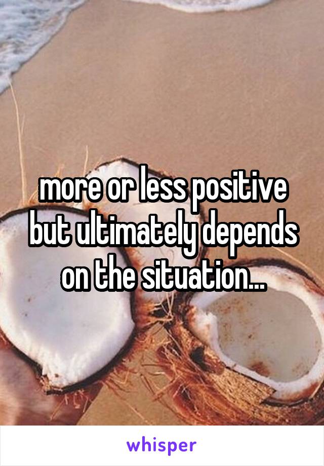 more or less positive but ultimately depends on the situation...