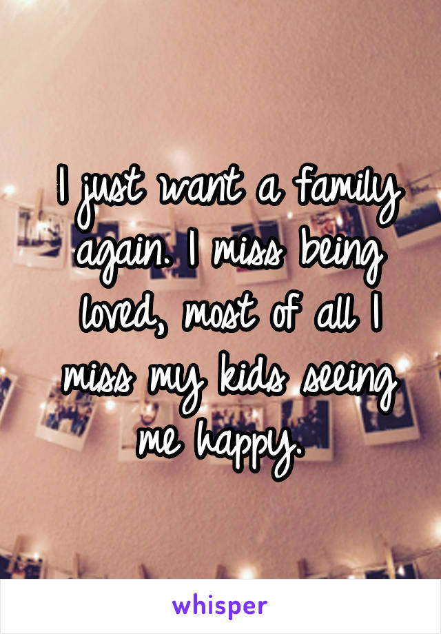 I just want a family again. I miss being loved, most of all I miss my kids seeing me happy. 