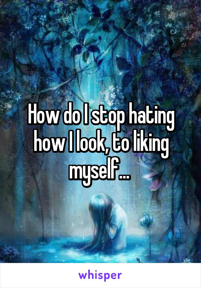 How do I stop hating how I look, to liking myself... 