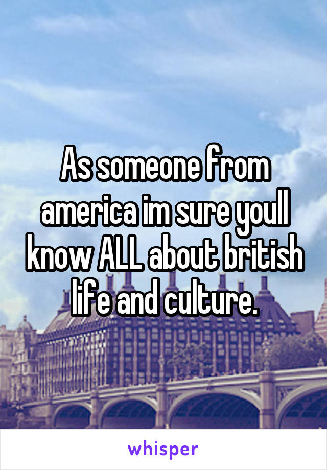 As someone from america im sure youll know ALL about british life and culture.