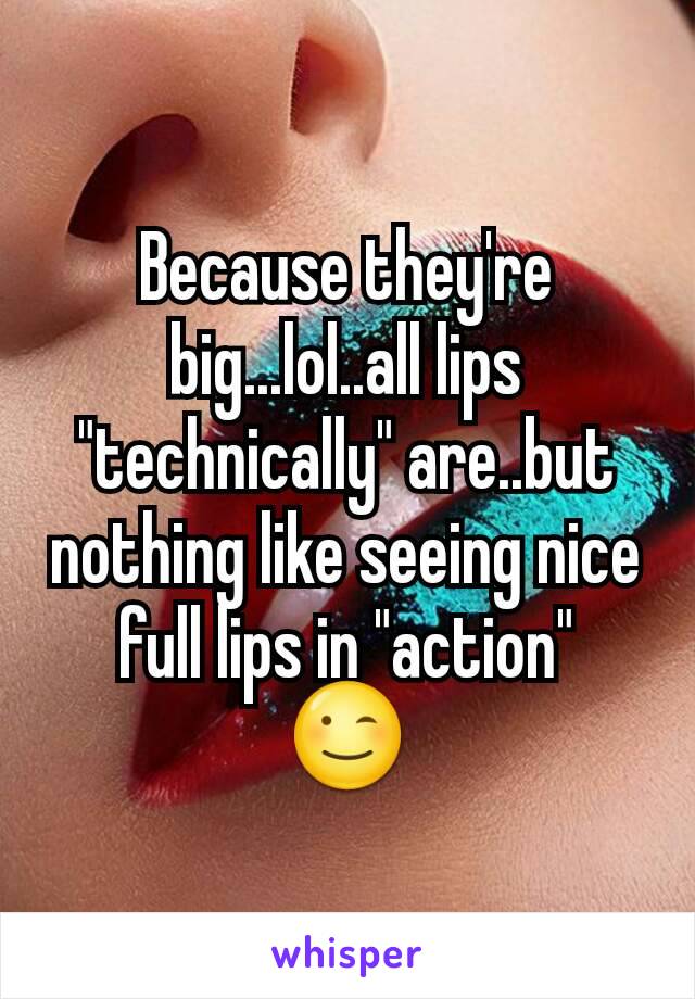 Because they're big...lol..all lips "technically" are..but nothing like seeing nice full lips in "action"
😉