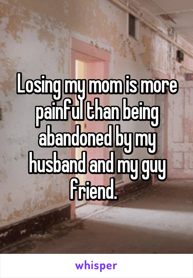 Losing my mom is more painful than being abandoned by my husband and my guy friend.  