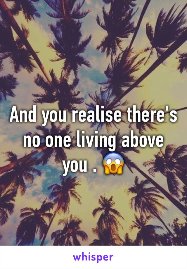 And you realise there's no one living above you . 😱