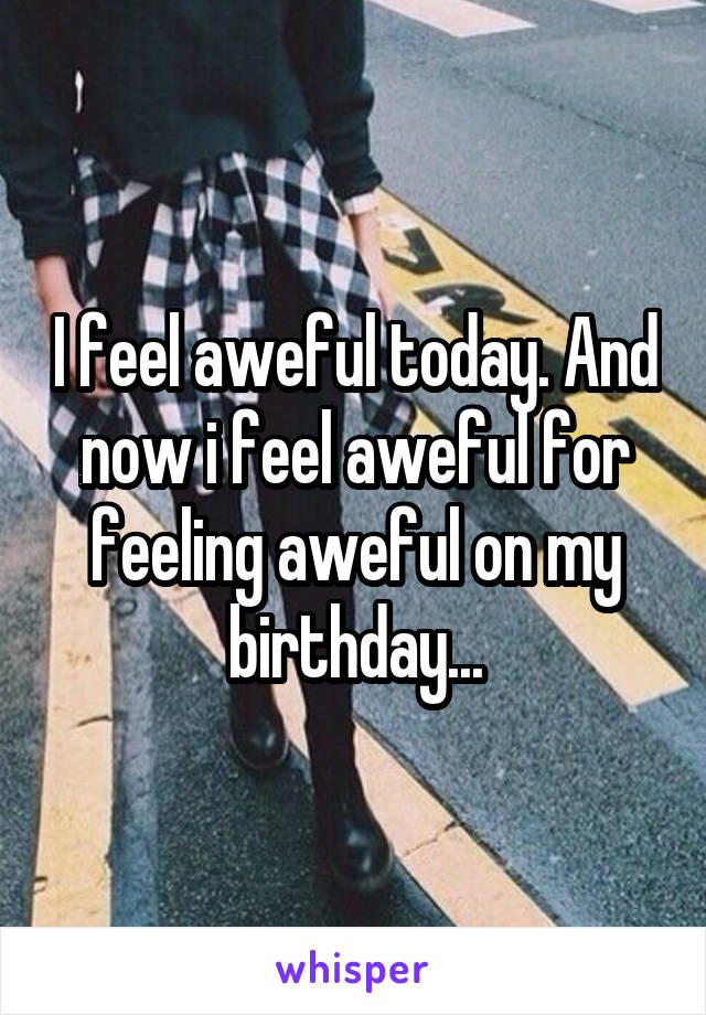 I feel aweful today. And now i feel aweful for feeling aweful on my birthday...