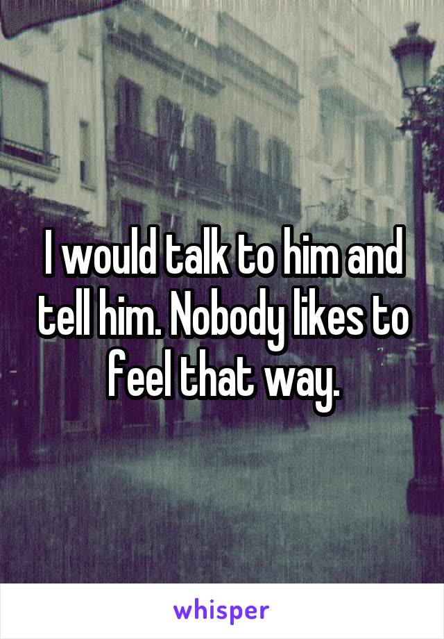 I would talk to him and tell him. Nobody likes to feel that way.