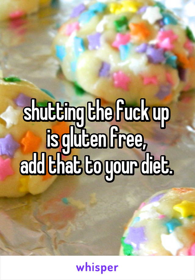 shutting the fuck up 
is gluten free, 
add that to your diet. 