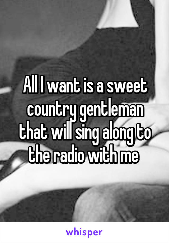 All I want is a sweet country gentleman that will sing along to the radio with me 