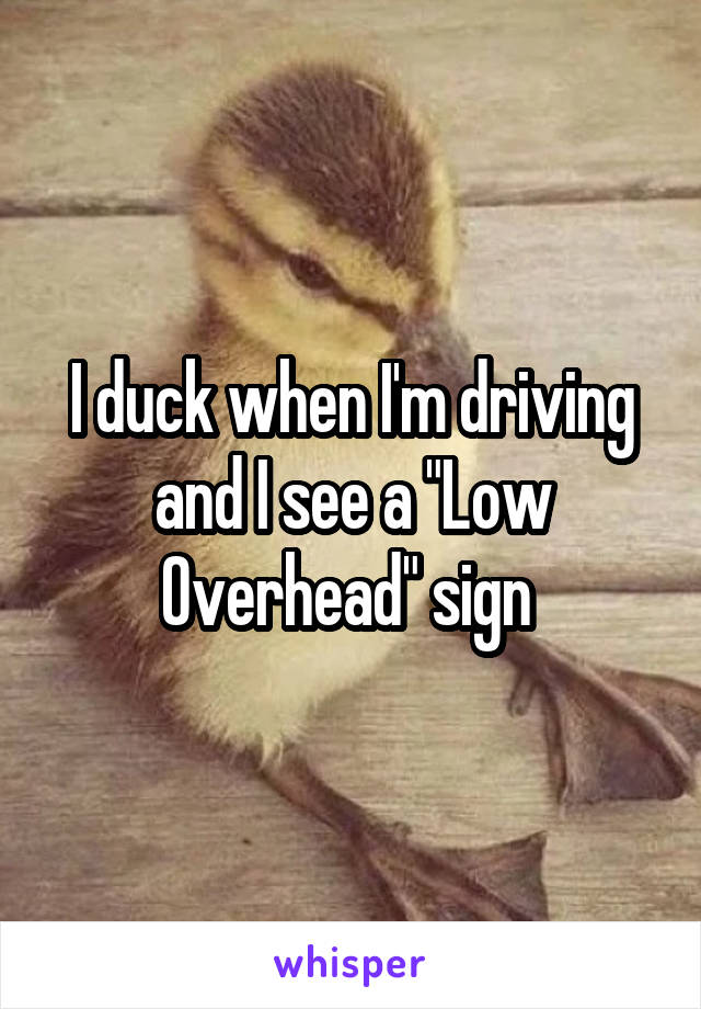 I duck when I'm driving and I see a "Low Overhead" sign 