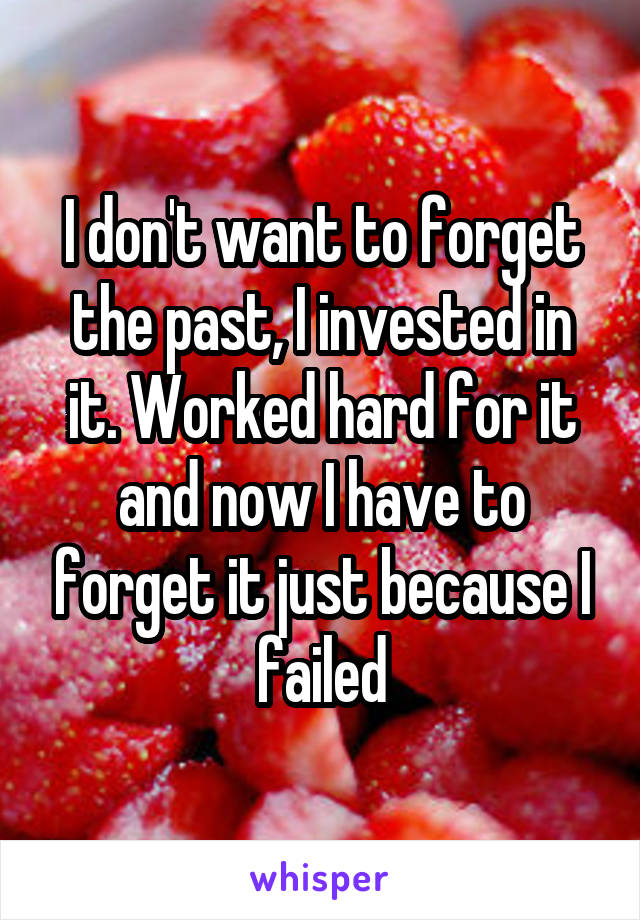 I don't want to forget the past, I invested in it. Worked hard for it and now I have to forget it just because I failed