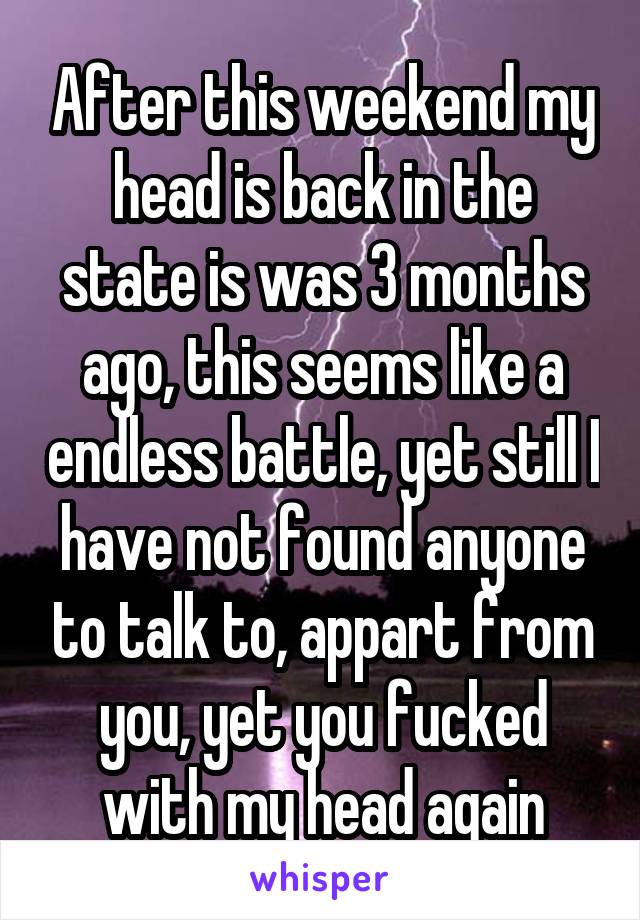 After this weekend my head is back in the state is was 3 months ago, this seems like a endless battle, yet still I have not found anyone to talk to, appart from you, yet you fucked with my head again