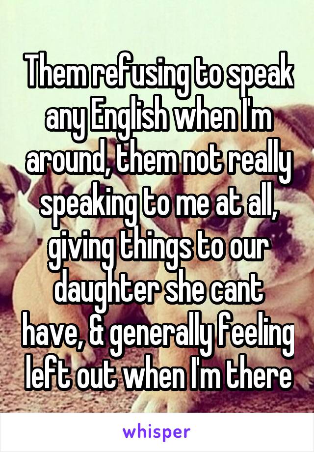 Them refusing to speak any English when I'm around, them not really speaking to me at all, giving things to our daughter she cant have, & generally feeling left out when I'm there