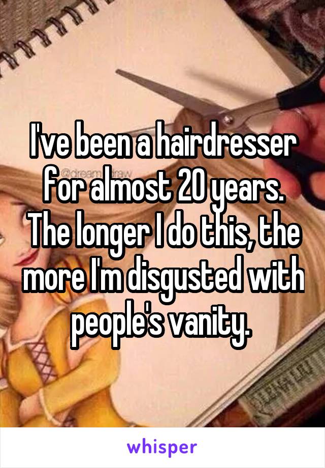 I've been a hairdresser for almost 20 years. The longer I do this, the more I'm disgusted with people's vanity. 