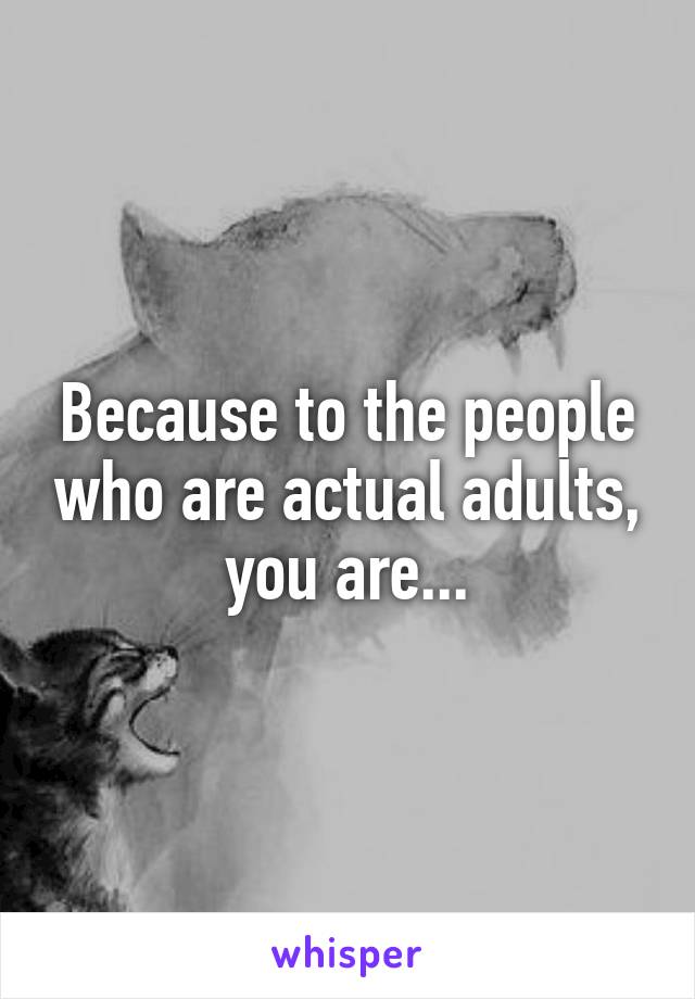 Because to the people who are actual adults, you are...