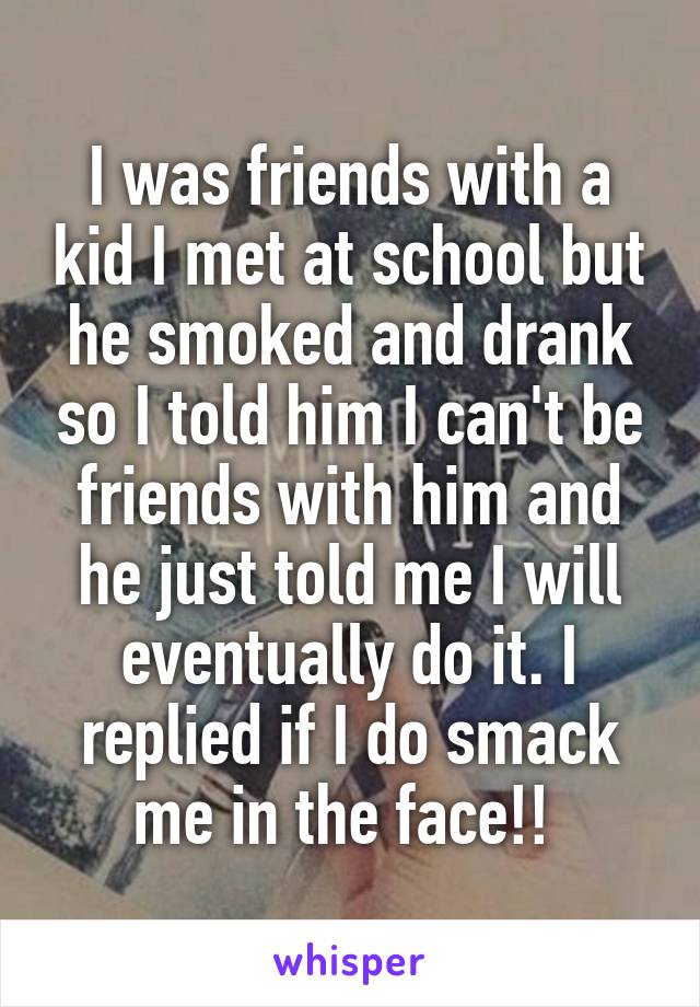 I was friends with a kid I met at school but he smoked and drank so I told him I can't be friends with him and he just told me I will eventually do it. I replied if I do smack me in the face!! 