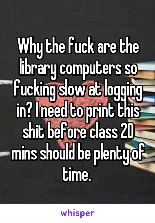 Why the fuck are the library computers so fucking slow at logging in? I need to print this shit before class 20 mins should be plenty of time. 