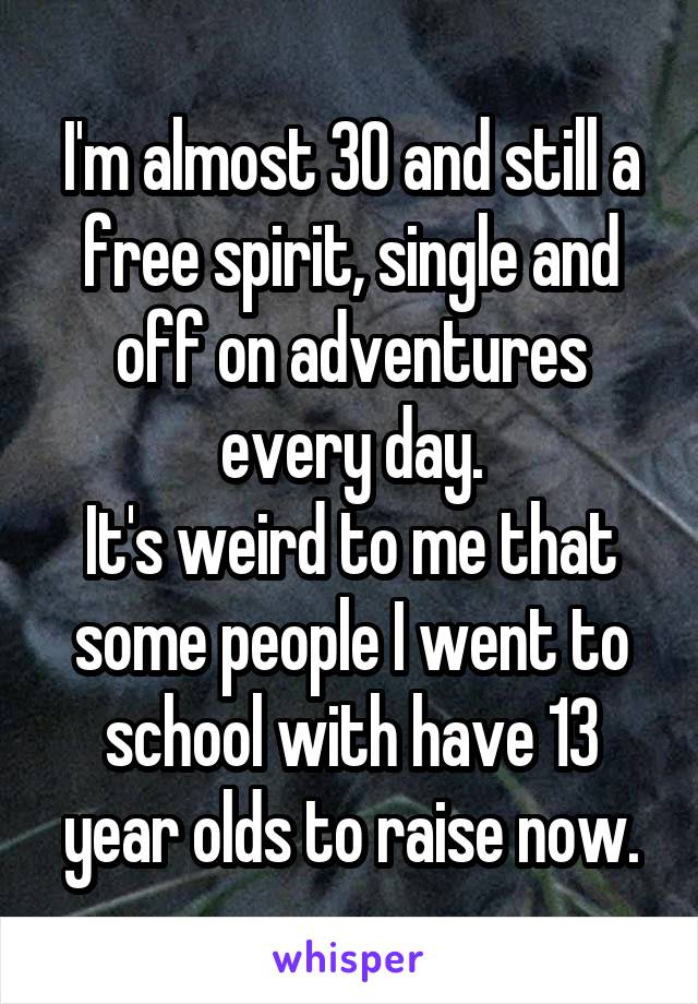 I'm almost 30 and still a free spirit, single and off on adventures every day.
It's weird to me that some people I went to school with have 13 year olds to raise now.