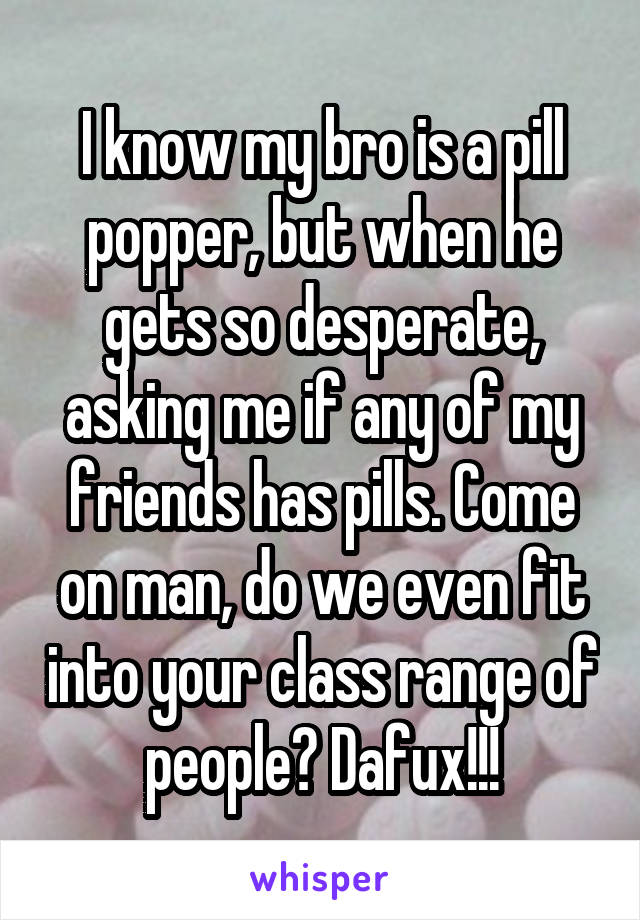 I know my bro is a pill popper, but when he gets so desperate, asking me if any of my friends has pills. Come on man, do we even fit into your class range of people? Dafux!!!