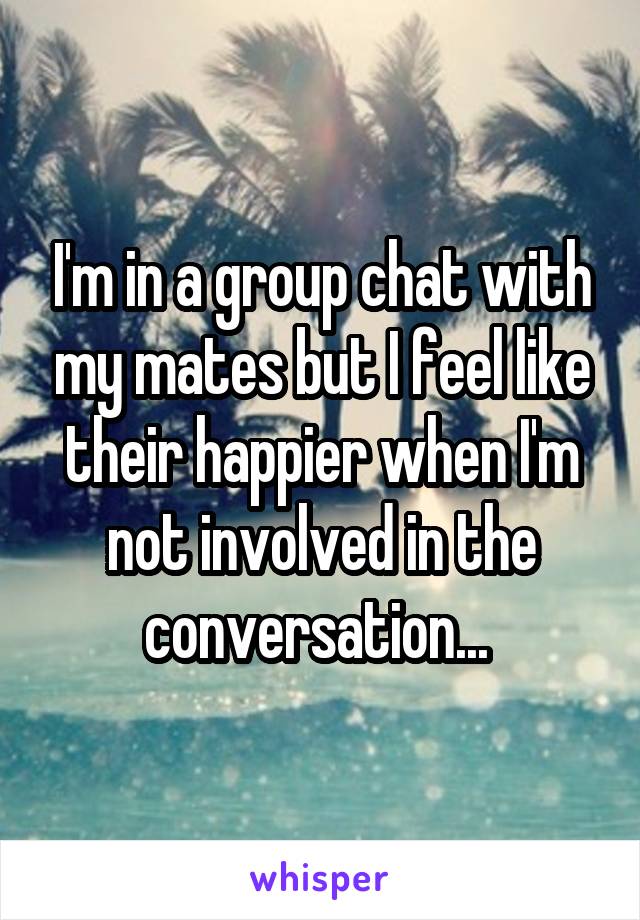 I'm in a group chat with my mates but I feel like their happier when I'm not involved in the conversation... 