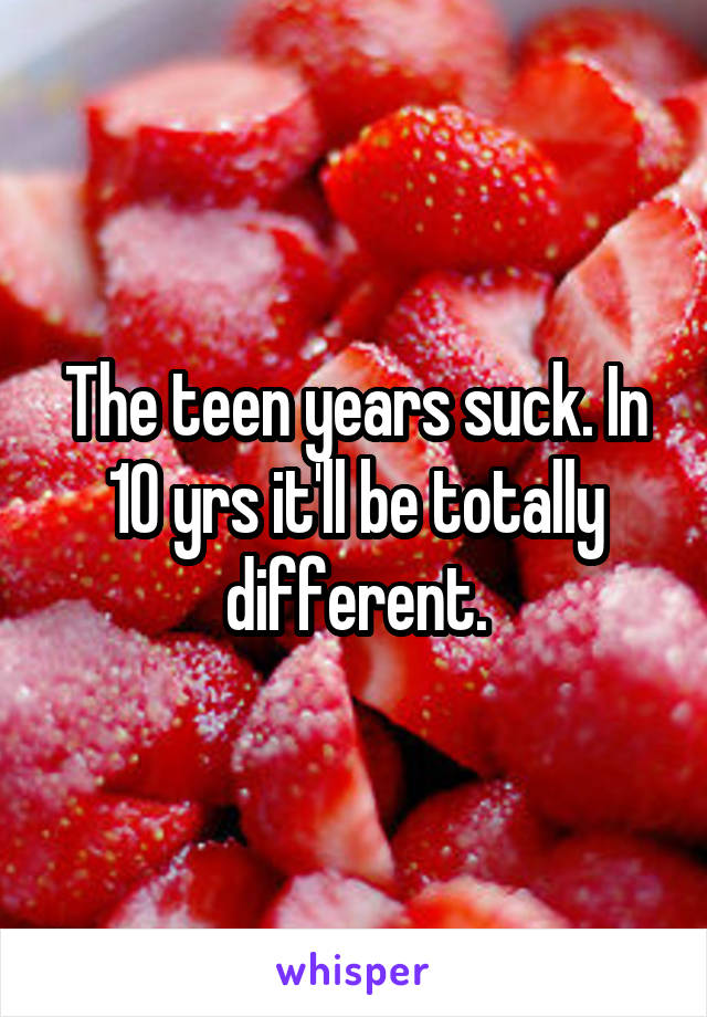 The teen years suck. In 10 yrs it'll be totally different.