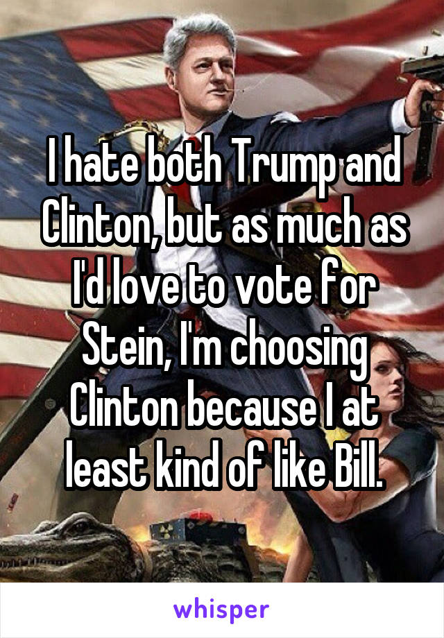 I hate both Trump and Clinton, but as much as I'd love to vote for Stein, I'm choosing Clinton because I at least kind of like Bill.