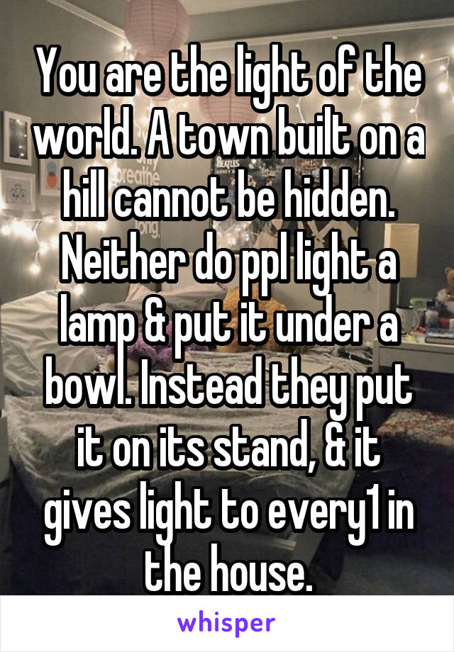 You are the light of the world. A town built on a hill cannot be hidden. Neither do ppl light a lamp & put it under a bowl. Instead they put it on its stand, & it gives light to every1 in the house.