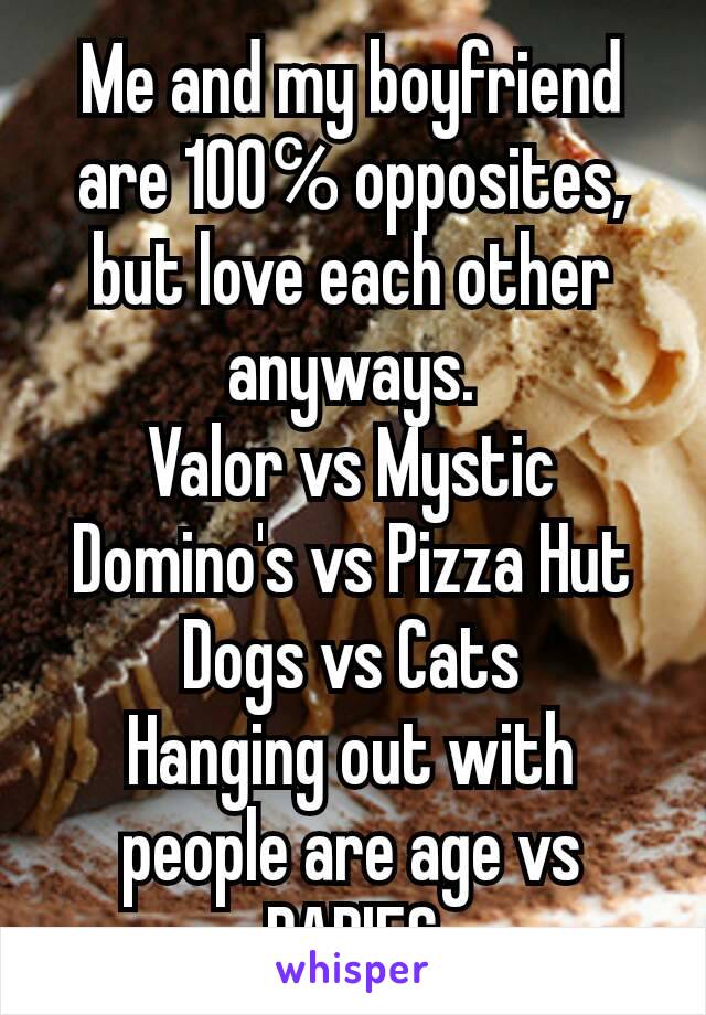Me and my boyfriend are 100℅ opposites, but love each other anyways.
Valor vs Mystic
Domino's vs Pizza Hut
Dogs vs Cats
Hanging out with people are age vs BABIES
