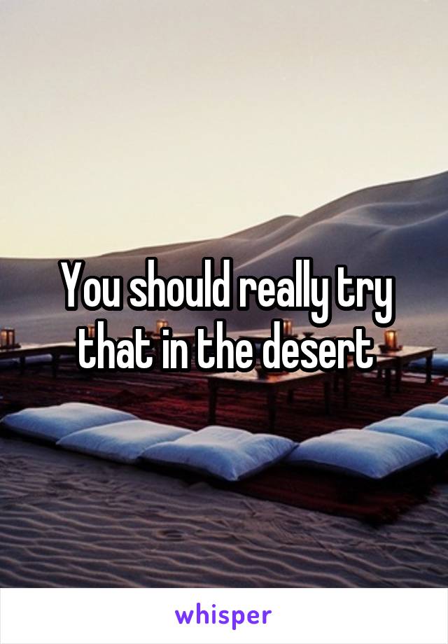 You should really try that in the desert