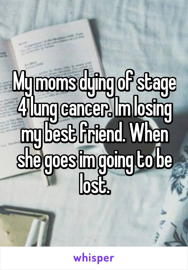 My moms dying of stage 4 lung cancer. Im losing my best friend. When she goes im going to be lost.