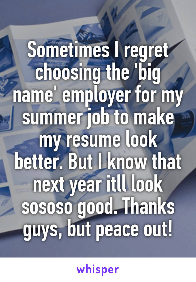 Sometimes I regret choosing the 'big name' employer for my summer job to make my resume look better. But I know that next year itll look sososo good. Thanks guys, but peace out!