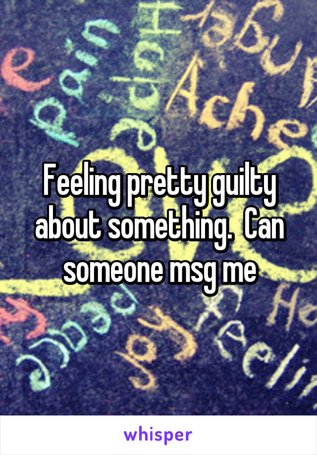Feeling pretty guilty about something.  Can someone msg me
